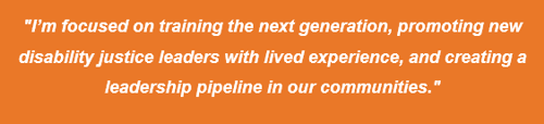 Quote, "I'm focused on training the next generation, promoting new disability justice leaders with lived experience, and creating a leadership pipeline in our communities."