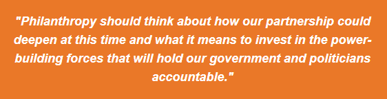 Philanthropy should think about how our partnership could deepen at this time and what it means to invest in the power-building forces that will hold our government and politicians accountable.