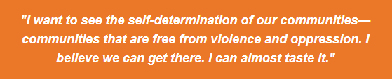 I want to see the self-determination of our communities - communities that are free from violence and oppression. I believe we can get there. I can almost taste it.