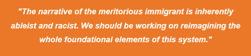 Quote, "The narrative of the meritorious immigrant is inherently ableist and racist. We should be working on reimagining the whole foundational elements of this system."