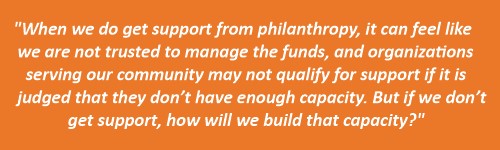Quote from Arcenio, "When we do get support from philanthropy, it can feel like we are not trusted to manage the funds, and organizations serving our community may not qualify for support if it is judged that they don’t have enough capacity."